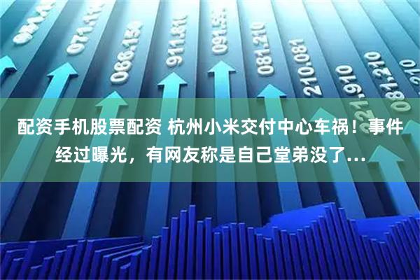 配资手机股票配资 杭州小米交付中心车祸！事件经过曝光，有网友称是自己堂弟没了…