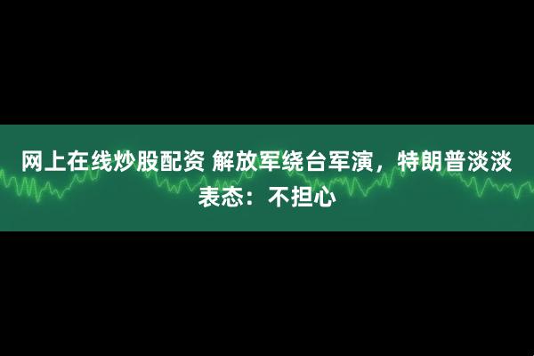 网上在线炒股配资 解放军绕台军演,特朗普淡淡表态:不担心