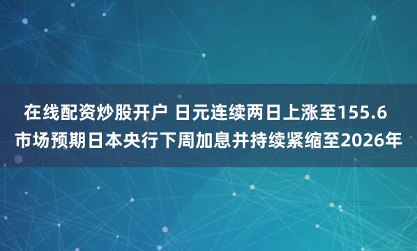 在线配资炒股开户 日元连续两日上涨至155.6 市场预期日本央行下周加息并持续紧缩至2026年
