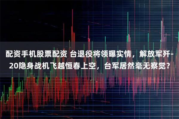 配资手机股票配资 台退役将领曝实情，解放军歼-20隐身战机飞越恒春上空，台军居然毫无察觉？