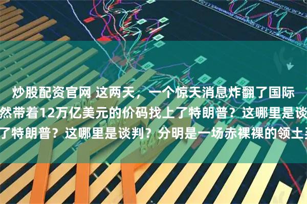 炒股配资官网 这两天，一个惊天消息炸翻了国际舆论场：普京的心腹居然带着12万亿美元的价码找上了特朗普？这哪里是谈判？分明是一场赤裸裸的领土买卖！