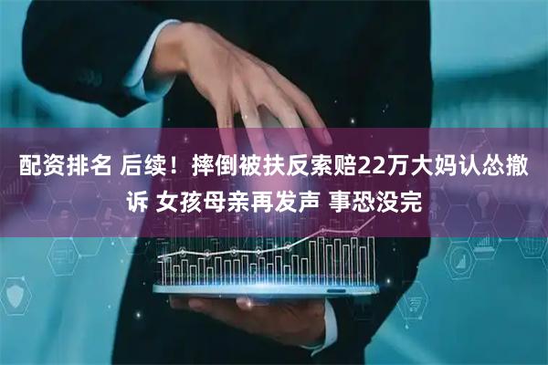 配资排名 后续！摔倒被扶反索赔22万大妈认怂撤诉 女孩母亲再发声 事恐没完