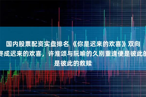 国内股票配资实盘排名 《你是迟来的欢喜》双向暗恋终成迟来的欢喜，许淮颂与阮喻的久别重逢便是彼此的救赎