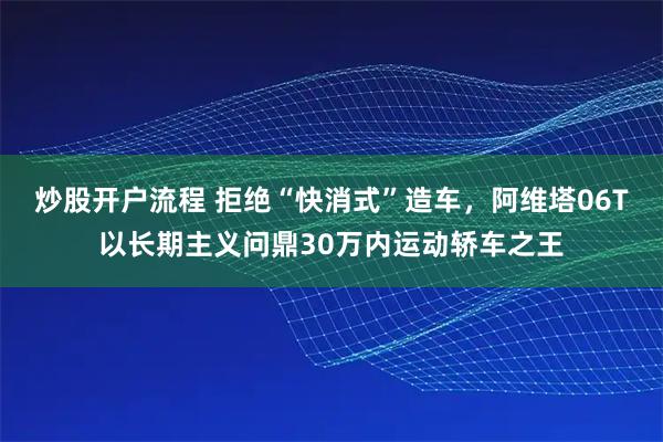 炒股开户流程 拒绝“快消式”造车，阿维塔06T以长期主义问鼎30万内运动轿车之王