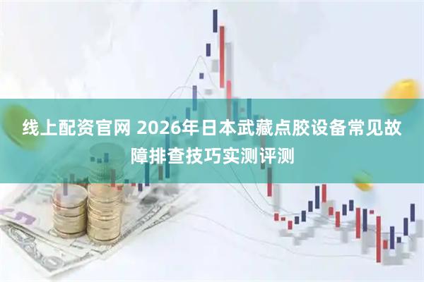 线上配资官网 2026年日本武藏点胶设备常见故障排查技巧实测评测