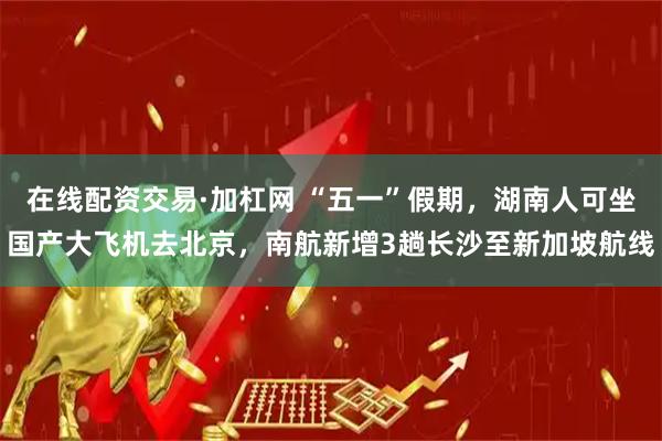 在线配资交易·加杠网 “五一”假期，湖南人可坐国产大飞机去北京，南航新增3趟长沙至新加坡航线
