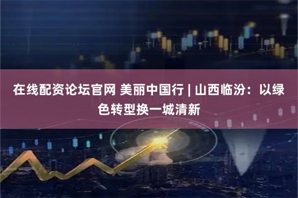 在线配资论坛官网 美丽中国行 | 山西临汾：以绿色转型换一城清新