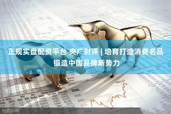 正规实盘配资平台 央广财评 | 培育打造消费名品 锻造中国品牌新势力