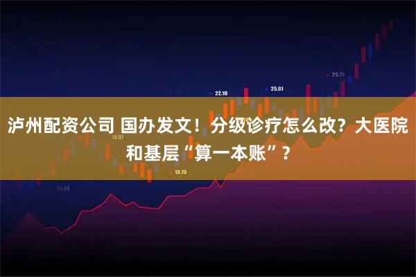 泸州配资公司 国办发文！分级诊疗怎么改？大医院和基层“算一本账”？