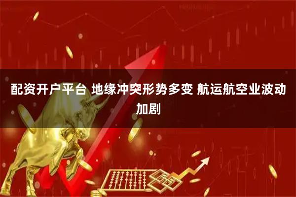 配资开户平台 地缘冲突形势多变 航运航空业波动加剧