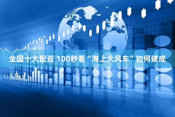 全国十大配资 100秒看“海上大风车”如何建成