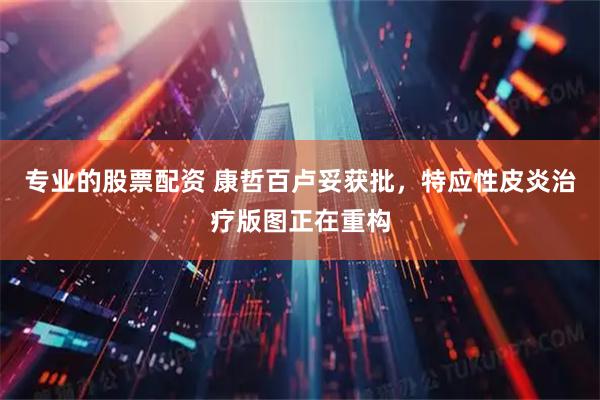专业的股票配资 康哲百卢妥获批，特应性皮炎治疗版图正在重构